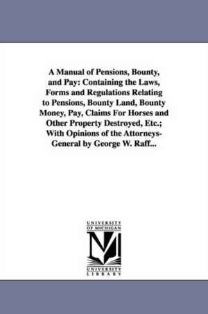 A Manual of Pensions, Bounty, and Pay: Containing the Laws, Forms and Regulations Relating to Pensions, Bounty Land, Bounty Money, Pay, Claims For Horses and Other Property Destroyed, Etc.; With Opinions of the Attorneys-General by George W. Raff... de George W. (George Wertz) Raff