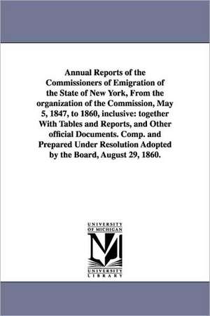 Annual Reports of the Commissioners of Emigration of the State of New York, From the organization of the Commission, May 5, 1847, to 1860, inclusive: together With Tables and Reports, and Other official Documents. Comp. and Prepared Under Resolution Adopt de New York (State) Commissioners of emigra