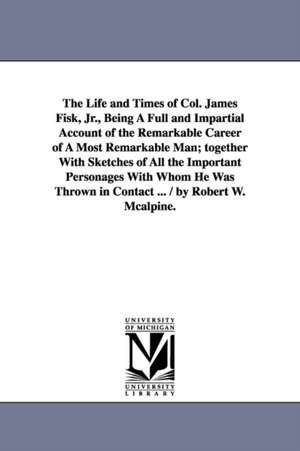 The Life and Times of Col. James Fisk, Jr., Being a Full and Impartial Account of the Remarkable Career of a Most Remarkable Man; Together with Sketch de Robert W. McAlpine