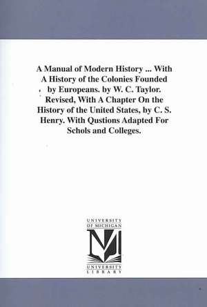 A Manual of Modern History ... with a History of the Colonies Founded by Europeans. by W. C. Taylor. Revised, with a Chapter on the History of the U: Embracing the Anniversaries of Memorable Persons and Events, in Every Period and State of the World, fro de William Cooke Taylor