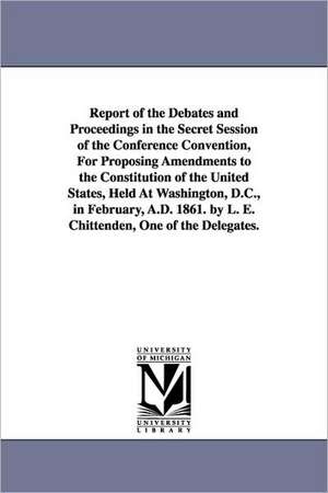 Report of the Debates and Proceedings in the Secret Session of the Conference Convention, for Proposing Amendments to the Constitution of the United S de Lucius Eugene Chittenden