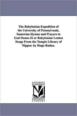 The Babylonian Expedition of the University of Pennsylvania. Sumerian Hymns and Prayers to God Dumu-Zi or Babylonian Lenten Songs from the Temple Libr de University of Pennsylvania Babylonian E.