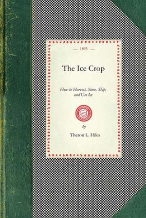 Ice Crop: How to Harvest, Store, Ship, and Use Ice, a Complete Practical Treatise For...All Interested in Ice Houses, Cold Stora de Theron Hiles