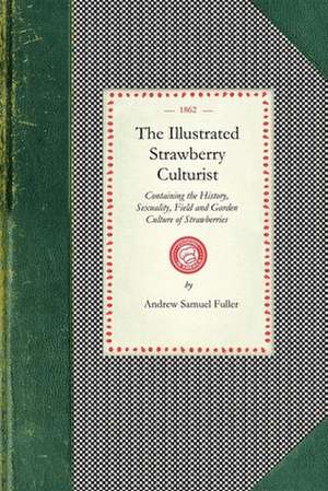 Illustrated Strawberry Culturist: Containing the History, Sexuality, Field and Garden Culture of Strawberries, Forcing or Pot Culture, How to Grow fro de Andrew Fuller