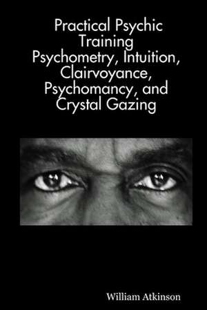 Practical Psychic Training: Psychometry, Intuition, Clairvoyance, Psychomancy, and Crystal Gazing Revealed de William Atkinson