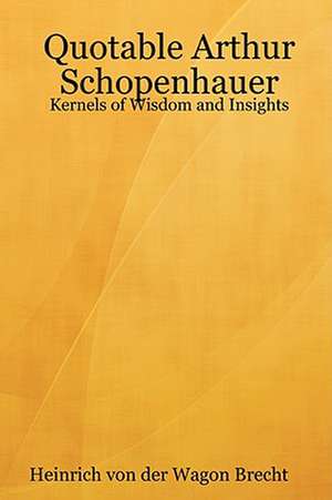 Quotable Arthur Schopenhauer: Kernels of Wisdom and Insights de Heinrich von der Wagon Brecht