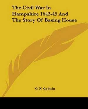 The Civil War In Hampshire 1642-45 And The Story Of Basing House de G. N. Godwin