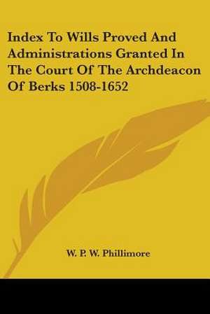 Index To Wills Proved And Administrations Granted In The Court Of The Archdeacon Of Berks 1508-1652 de W. P. W. Phillimore