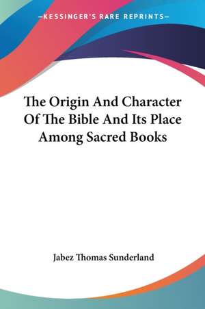 The Origin And Character Of The Bible And Its Place Among Sacred Books de Jabez Thomas Sunderland