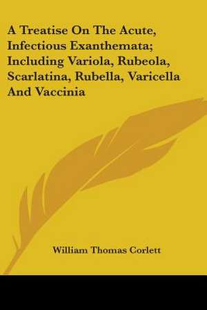 A Treatise On The Acute, Infectious Exanthemata; Including Variola, Rubeola, Scarlatina, Rubella, Varicella And Vaccinia de William Thomas Corlett