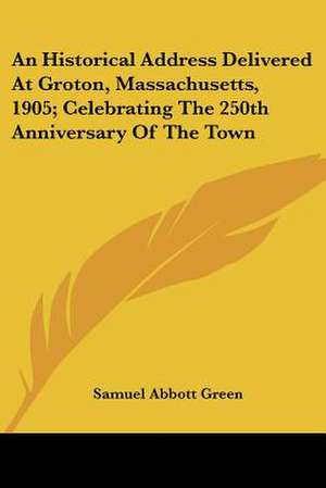 An Historical Address Delivered At Groton, Massachusetts, 1905; Celebrating The 250th Anniversary Of The Town de Samuel Abbott Green