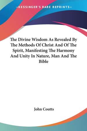 The Divine Wisdom As Revealed By The Methods Of Christ And Of The Spirit, Manifesting The Harmony And Unity In Nature, Man And The Bible de John Coutts