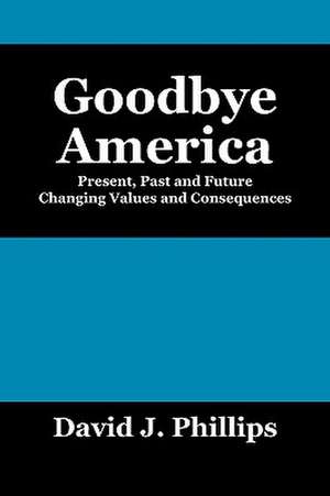 Goodbye America: Present, Past and Future Changing Values and Consequences de David J Phillips