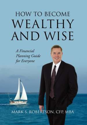 How to Become Wealthy and Wise: A Financial Planning Guide for Everyone de Mark S. Robertson Cfp Mba