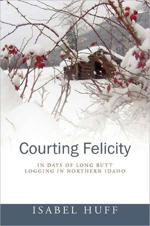 Courting Felicity: In Days of Long Butt Logging in Northern Idaho de Isabel Huff