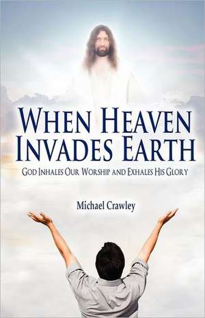 When Heaven Invades Earth: God Inhales Our Worship and Exhales His Glory de Michael Crawley