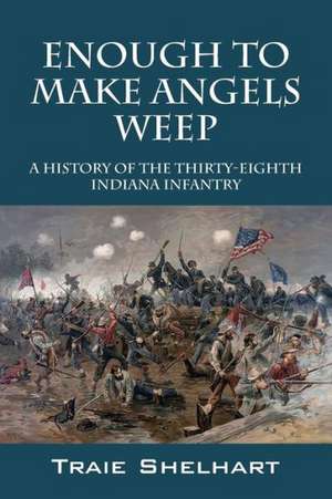 Enough to Make Angels Weep: A History of the Thirty-Eighth Indiana Infantry de Traie Shelhart