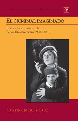 El Criminal Imaginado: Estetica, Etica y Politica En La Ficcion Latinoamericana (1990-2010) de Cristina Míguez Cruz