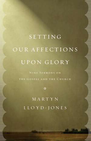 Setting Our Affections upon Glory – Nine Sermons on the Gospel and the Church de Martyn Lloyd–jones