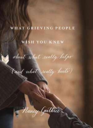 What Grieving People Wish You Knew about What Really Helps (and What Really Hurts) de Nancy Guthrie