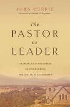 The Pastor as Leader – Principles and Practices for Connecting Preaching and Leadership de John Currie