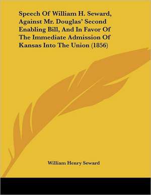 Speech Of William H. Seward, Against Mr. Douglas' Second Enabling Bill, And In Favor Of The Immediate Admission Of Kansas Into The Union (1856) de William Henry Seward