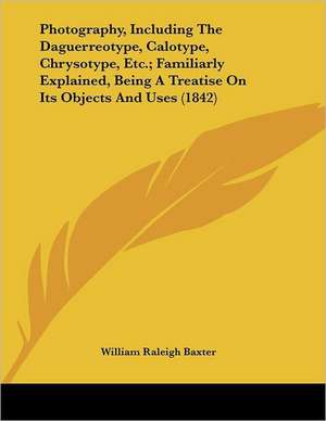 Photography, Including the Daguerreotype, Calotype, Chrysotype, Etc.; Familiarly Explained, Being a Treatise on Its Objects and Uses (1842) de William Raleigh Baxter