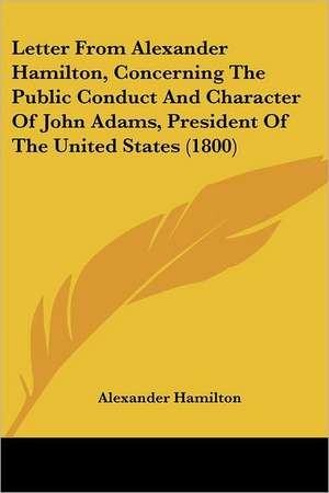 Letter From Alexander Hamilton, Concerning The Public Conduct And Character Of John Adams, President Of The United States (1800) de Alexander Hamilton