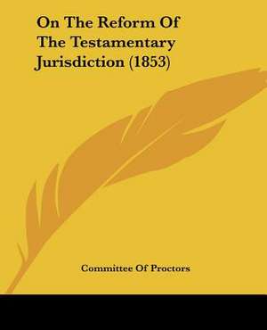 On The Reform Of The Testamentary Jurisdiction (1853) de Committee Of Proctors