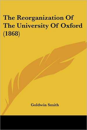 The Reorganization Of The University Of Oxford (1868) de Goldwin Smith