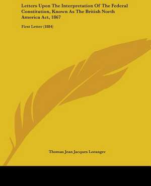 Letters Upon The Interpretation Of The Federal Constitution, Known As The British North America Act, 1867 de Thomas Jean Jacques Loranger