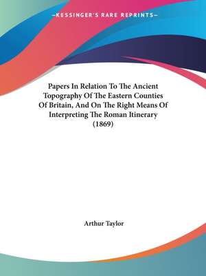 Papers In Relation To The Ancient Topography Of The Eastern Counties Of Britain, And On The Right Means Of Interpreting The Roman Itinerary (1869) de Arthur Taylor