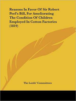 Reasons In Favor Of Sir Robert Peel's Bill, For Ameliorating The Condition Of Children Employed In Cotton Factories (1819) de The Lords' Committees