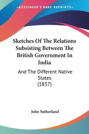 Sketches Of The Relations Subsisting Between The British Government In India de John Sutherland