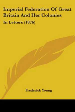 Imperial Federation Of Great Britain And Her Colonies de Frederick Young