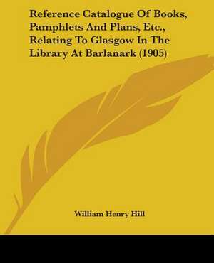 Reference Catalogue Of Books, Pamphlets And Plans, Etc., Relating To Glasgow In The Library At Barlanark (1905) de William Henry Hill