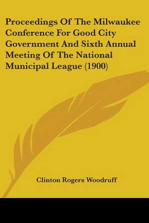 Proceedings Of The Milwaukee Conference For Good City Government And Sixth Annual Meeting Of The National Municipal League (1900) de Clinton Rogers Woodruff