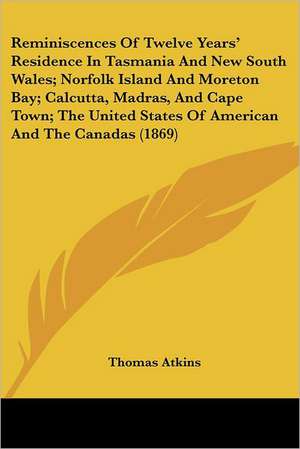 Reminiscences Of Twelve Years' Residence In Tasmania And New South Wales; Norfolk Island And Moreton Bay; Calcutta, Madras, And Cape Town; The United States Of American And The Canadas (1869) de Thomas Atkins