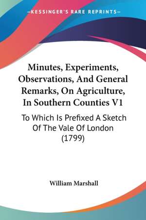 Minutes, Experiments, Observations, And General Remarks, On Agriculture, In Southern Counties V1 de William Marshall