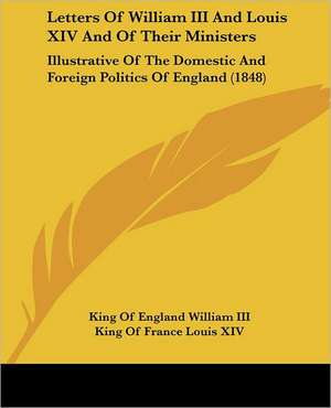 Letters Of William III And Louis XIV And Of Their Ministers de King Of England William III