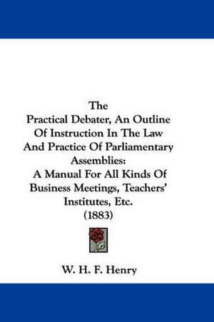 The Practical Debater, An Outline Of Instruction In The Law And Practice Of Parliamentary Assemblies de W. H. F. Henry