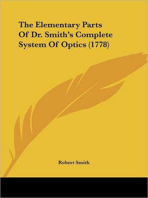 The Elementary Parts Of Dr. Smith's Complete System Of Optics (1778) de Robert Smith