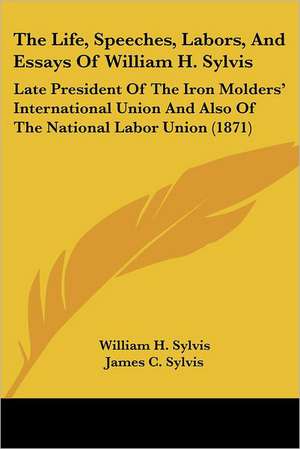 The Life, Speeches, Labors, And Essays Of William H. Sylvis de William H. Sylvis