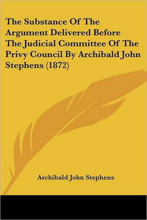 The Substance Of The Argument Delivered Before The Judicial Committee Of The Privy Council By Archibald John Stephens (1872) de Archibald John Stephens