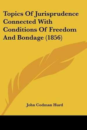 Topics Of Jurisprudence Connected With Conditions Of Freedom And Bondage (1856) de John Codman Hurd