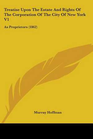 Treatise Upon The Estate And Rights Of The Corporation Of The City Of New York V1 de Murray Hoffman