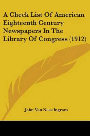 A Check List Of American Eighteenth Century Newspapers In The Library Of Congress (1912) de John Van Ness Ingram