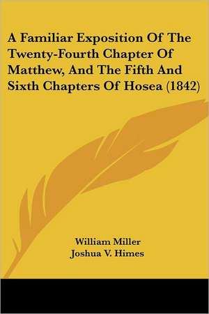 A Familiar Exposition Of The Twenty-Fourth Chapter Of Matthew, And The Fifth And Sixth Chapters Of Hosea (1842) de William Miller