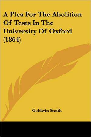 A Plea For The Abolition Of Tests In The University Of Oxford (1864) de Goldwin Smith