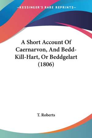 A Short Account Of Caernarvon, And Bedd-Kill-Hart, Or Beddgelart (1806) de T. Roberts